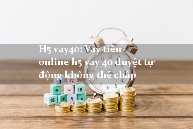 H5 vay40: Vay tiền online h5 vay 40 duyệt tự động không thế chấp